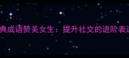 50个经典成语赞美女生提升社交的进阶表达指南