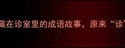诊字四字成语藏在诊室里的成语故事原来诊字还能这样用
