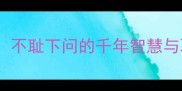 成语溯源不耻下问的千年智慧与职场启示