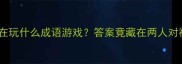 猜猜看这对CP在玩什么成语游戏答案竟藏在两人对视的千年智慧中