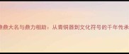 鼎鼎大名与鼎力相助从青铜器到文化符号的千年传承