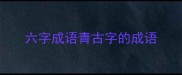 六字成语青古字的成语