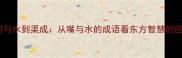 口若悬河与水到渠成从嘴与水的成语看东方智慧的应用之道