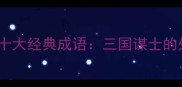 诸葛亮智慧故事中的十大经典成语三国谋士的处世之道与战略思维