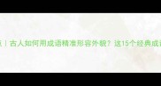 四字成语盘点古人如何用成语精准形容外貌这15个经典成语建议收藏