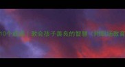 善有善报的10个成语教会孩子善良的智慧附职场教育场景应用