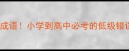 10个最全的粗心大意成语小学到高中必考的低级错误陷阱家长速存